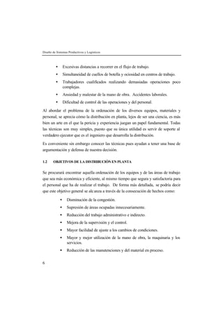 Diseño de Sistemas Productivos y Logísticos



         •       Excesivas distancias a recorrer en el flujo de trabajo.
         •       Simultaneidad de cuellos de botella y ociosidad en centros de trabajo.
         •       Trabajadores cualificados realizando demasiadas operaciones poco
                 complejas.
         •       Ansiedad y malestar de la mano de obra. Accidentes laborales.
         •       Dificultad de control de las operaciones y del personal.

Al abordar el problema de la ordenación de los diversos equipos, materiales y
personal, se aprecia cómo la distribución en planta, lejos de ser una ciencia, es más
bien un arte en el que la pericia y experiencia juegan un papel fundamental. Todas
las técnicas son muy simples, puesto que su única utilidad es servir de soporte al
verdadero ejecutor que es el ingeniero que desarrolla la distribución.

Es conveniente sin embargo conocer las técnicas pues ayudan a tener una base de
argumentación y defensa de nuestra decisión.

1.2    OBJETIVOS DE LA DISTRIBUCIÓN EN PLANTA


Se procurará encontrar aquella ordenación de los equipos y de las áreas de trabajo
que sea más económica y eficiente, al mismo tiempo que segura y satisfactoria para
el personal que ha de realizar el trabajo. De forma más detallada, se podría decir
que este objetivo general se alc anza a través de la consecución de hechos como:

             •     Disminución de la congestión.
             •     Supresión de áreas ocupadas innecesariamente.
             •     Reducción del trabajo administrativo e indirecto.
             •     Mejora de la supervisión y el control.
             •     Mayor facilidad de ajuste a los cambios de condiciones.
             •     Mayor y mejor utilización de la mano de obra, la maquinaria y los
                   servicios.
             •     Reducción de las manutenciones y del material en proceso.


6
 