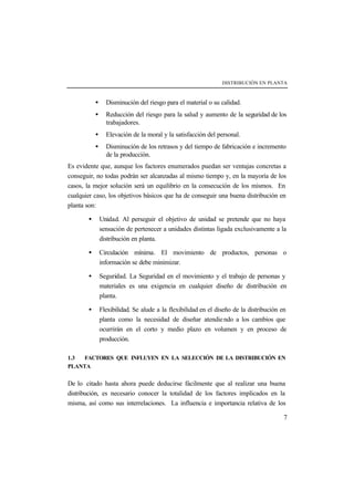 DISTRIBUCIÓN EN PLANTA



           •     Disminución del riesgo para el material o su calidad.
           •     Reducción del riesgo para la salud y aumento de la seguridad de los
                 trabajadores.
           •     Elevación de la moral y la satisfacción del personal.
           •     Disminución de los retrasos y del tiempo de fabricación e incremento
                 de la producción.
Es evidente que, aunque los factores enumerados puedan ser ventajas concretas a
conseguir, no todas podrán ser alcanzadas al mismo tiempo y, en la mayoría de los
casos, la mejor solución será un equilibrio en la consecución de los mismos. En
cualquier caso, los objetivos básicos que ha de conseguir una buena distribución en
planta son:

       •       Unidad. Al perseguir el objetivo de unidad se pretende que no haya
               sensación de pertenecer a unidades distintas ligada exclusivamente a la
               distribución en planta.

       •       Circulación mínima. El movimiento de productos, personas o
               información se debe minimizar.

       •       Seguridad. La Seguridad en el movimiento y el trabajo de personas y
               materiales es una exigencia en cualquier diseño de distribución en
               planta.

       •       Flexibilidad. Se alude a la flexibilidad en el diseño de la distribución en
               planta como la necesidad de diseñar atendie ndo a los cambios que
               ocurrirán en el corto y medio plazo en volumen y en proceso de
               producción.

1.3  FACTORES QUE INFLUYEN EN LA SELECCIÓN DE LA DISTRIBUCIÓN EN
PLANTA


De lo citado hasta ahora puede deducirse fácilmente que al realizar una buena
distribución, es necesario conocer la totalidad de los factores implicados en la
misma, así como sus interrelaciones. La influencia e importancia relativa de los

                                                                                        7
 