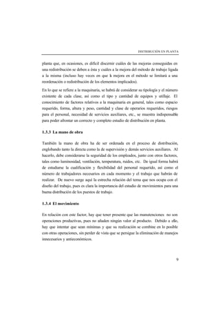 DISTRIBUCIÓN EN PLANTA



planta que, en ocasiones, es difícil discernir cuáles de las mejoras conseguidas en
una redistribución se deben a ésta y cuáles a la mejora del método de trabajo ligada
a la misma (incluso hay veces en que l mejora en el método se limitará a una
                                           a
reordenación o redistribución de los elementos implicados).

En lo que se refiere a la maquinaria, se habrá de considerar su tipología y el número
existente de cada clase, así como el tipo y cantidad de equipos y utillaje. El
conocimiento de factores relativos a la maquinaria en general, tales como espacio
requerido, forma, altura y peso, cantidad y clase de operarios requeridos, riesgos
para el personal, necesidad de servicios auxiliares, etc., se muestra indispensable
para poder afrontar un correcto y completo estudio de distribución en planta.

1.3.3 La mano de obra

También la mano de obra ha de ser ordenada en el proceso de distribución,
englobando tanto la directa como la de supervisión y demás servicios auxiliares. Al
hacerlo, debe considerarse la seguridad de los empleados, junto con otros factores,
tales como luminosidad, ventilación, temperatura, ruidos, etc. De igual forma habrá
de estudiarse la cualificación y flexibilidad del personal requerido, así como el
número de trabajadores necesarios en cada momento y el trabajo que habrán de
realizar. De nuevo surge aquí la estrecha relación del tema que nos ocupa con el
diseño del trabajo, pues es clara la importancia del estudio de movimientos para una
buena distribución de los puestos de trabajo.

1.3.4 El movimiento

En relación con este factor, hay que tener presente que las manutenciones no son
operaciones productivas, pues no añaden ningún valor al producto. Debido a ello,
hay que intentar que sean mínimas y que su realización se combine en lo posible
con otras operaciones, sin perder de vista que se persigue la eliminación de manejos
innecesarios y antieconómicos.



                                                                                   9
 