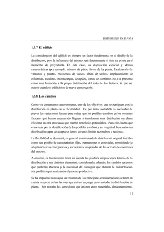 DISTRIBUCIÓN EN PLANTA
11
1.3.7 El edificio
La consideración del edificio es siempre un factor fundamental en el diseño de la
distribución, pero la influencia del mismo será determinante si éste ya existe en el
momento de proyectarla. En este caso, su disposición espacial y demás
características (por ejemplo: número de pisos, forma de la planta, localización de
ventanas y puertas, resistencia de suelos, altura de techos, emplazamiento de
columnas, escaleras, montacargas, desagües, tomas de corriente, etc.) se presenta
como una limitación a la propia distribución del resto de los factores, lo que no
ocurre cuando el edificio es de nueva construcción.
1.3.8 Los cambios
Como ya comentamos anteriormente, uno de los objetivos que se persiguen con la
distribución en planta es su flexibilidad. Es, por tanto, ineludible la necesidad de
prever las variaciones futuras para evitar que los posibles cambios en los restantes
factores que hemos enumerado lleguen a transformar una distribución en planta
eficiente en otra anticuada que merme beneficios potenciales. Para ello, habrá que
comenzar por la identificación de los posibles cambios y su magnitud, buscando una
distribución capaz de adaptarse dentro de unos límites razonables y realistas.
La flexibilidad se alcanzará, en general, manteniendo la distribución original tan libre
como sea posible de características fijas, permanentes o especiales, permitiendo la
adaptación a las emergencias y variaciones inesperadas de las actividades normales
del proceso.
Asimismo, es fundamental tener en cuenta las posibles ampliaciones futuras de la
distribución y sus distintos elementos, considerando, además, los cambios externos
que pudieran afectarla y la necesidad de conseguir que durante la redistribución,
sea posible seguir realizando el proceso productivo.
Se ha expuesto hasta aquí un resumen de las principales consideraciones a tener en
cuenta respecto de los factores que entran en juego en un estudio de distribución en
planta. Son notorias las conexiones que existen entre materiales, almacenamiento,
 