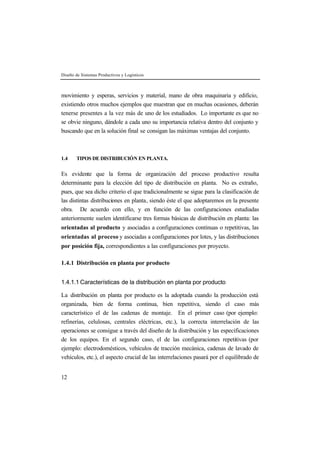 Diseño de Sistemas Productivos y Logísticos
12
movimiento y esperas, servicios y material, mano de obra maquinaria y edificio,
existiendo otros muchos ejemplos que muestran que en muchas ocasiones, deberán
tenerse presentes a la vez más de uno de los estudiados. Lo importante es que no
se obvie ninguno, dándole a cada uno su importancia relativa dentro del conjunto y
buscando que en la solución final se consigan las máximas ventajas del conjunto.
1.4 TIPOS DE DISTRIBUCIÓN EN PLANTA.
Es evidente que la forma de organización del proceso productivo resulta
determinante para la elección del tipo de distribución en planta. No es extraño,
pues, que sea dicho criterio el que tradicionalmente se sigue para la clasificación de
las distintas distribuciones en planta, siendo éste el que adoptaremos en la presente
obra. De acuerdo con ello, y en función de las configuraciones estudiadas
anteriormente suelen identificarse tres formas básicas de distribución en planta: las
orientadas al producto y asociadas a configuraciones continuas o repetitivas, las
orientadas al proceso y asociadas a configuraciones por lotes, y las distribuciones
por posición fija, correspondientes a las configuraciones por proyecto.
1.4.1 Distribución en planta por producto
1.4.1.1 Características de la distribución en planta por producto
La distribución en planta por producto es la adoptada cuando la producción está
organizada, bien de forma continua, bien repetitiva, siendo el caso más
característico el de las cadenas de montaje. En el primer caso (por ejemplo:
refinerías, celulosas, centrales eléctricas, etc.), la correcta interrelación de las
operaciones se consigue a través del diseño de la distribución y las especificaciones
de los equipos. En el segundo caso, el de las configuraciones repetitivas (por
ejemplo: electrodomésticos, vehículos de tracción mecánica, cadenas de lavado de
vehículos, etc.), el aspecto crucial de las interrelaciones pasará por el equilibrado de
 