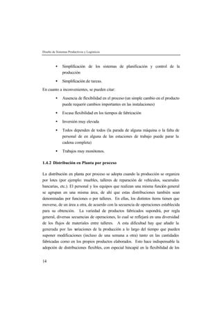 Diseño de Sistemas Productivos y Logísticos
14
• Simplificación de los sistemas de planificación y control de la
producción
• Simplificación de tareas.
En cuanto a inconvenientes, se pueden citar:
• Ausencia de flexibilidad en el proceso (un simple cambio en el producto
puede requerir cambios importantes en las instalaciones)
• Escasa flexibilidad en los tiempos de fabricación
• Inversión muy elevada
• Todos dependen de todos (la parada de alguna máquina o la falta de
personal de en alguna de las estaciones de trabajo puede parar la
cadena completa)
• Trabajos muy monótonos.
1.4.2 Distribución en Planta por proceso
La distribución en planta por proceso se adopta cuando la producción se organiza
por lotes (por ejemplo: muebles, talleres de reparación de vehículos, sucursales
bancarias, etc.). El personal y los equipos que realizan una misma función general
se agrupan en una misma área, de ahí que estas distribuciones también sean
denominadas por funciones o por talleres. En ellas, los distintos ítems tienen que
moverse, de un área a otra, de acuerdo con la secuencia de operaciones establecida
para su obtención. La variedad de productos fabricados supondrá, por regla
general, diversas secuencias de operaciones, lo cual se reflejará en una diversidad
de los flujos de materiales entre talleres. A esta dificultad hay que añadir la
generada por las variaciones de la producción a lo largo del tiempo que pueden
suponer modificaciones (incluso de una semana a otra) tanto en las cantidades
fabricadas como en los propios productos elaborados. Esto hace indispensable la
adopción de distribuciones flexibles, con especial hincapié en la flexibilidad de los
 