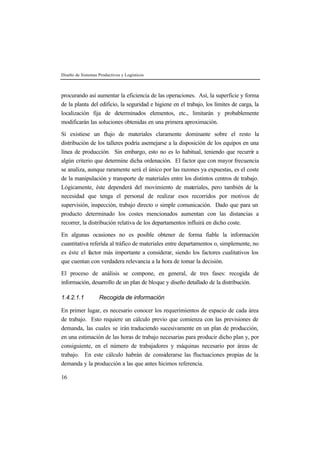 Diseño de Sistemas Productivos y Logísticos
16
procurando así aumentar la eficiencia de las operaciones. Así, la superficie y forma
de la planta del edificio, la seguridad e higiene en el trabajo, los límites de carga, la
localización fija de determinados elementos, etc., limitarán y probablemente
modificarán las soluciones obtenidas en una primera aproximación.
Si existiese un flujo de materiales claramente dominante sobre el resto la
distribución de los talleres podría asemejarse a la disposición de los equipos en una
línea de producción. Sin embargo, esto no es lo habitual, teniendo que recurrir a
algún criterio que determine dicha ordenación. El factor que con mayor frecuencia
se analiza, aunque raramente será el único por las razones ya expuestas, es el coste
de la manipulación y transporte de materiales entre los distintos centros de trabajo.
Lógicamente, éste dependerá del movimiento de materiales, pero también de la
necesidad que tenga el personal de realizar esos recorridos por motivos de
supervisión, inspección, trabajo directo o simple comunicación. Dado que para un
producto determinado los costes mencionados aumentan con las distancias a
recorrer, la distribución relativa de los departamentos influirá en dicho coste.
En algunas ocasiones no es posible obtener de forma fiable la información
cuantitativa referida al tráfico de materiales entre departamentos o, simplemente, no
es éste el factor más importante a considerar, siendo los factores cualitativos los
que cuentan con verdadera relevancia a la hora de tomar la decisión.
El proceso de análisis se compone, en general, de tres fases: recogida de
información, desarrollo de un plan de bloque y diseño detallado de la distribución.
1.4.2.1.1 Recogida de información
En primer lugar, es necesario conocer los requerimientos de espacio de cada área
de trabajo. Esto requiere un cálculo previo que comienza con las previsiones de
demanda, las cuales se irán traduciendo sucesivamente en un plan de producción,
en una estimación de las horas de trabajo necesarias para producir dicho plan y, por
consiguiente, en el número de trabajadores y máquinas necesario por áreas de
trabajo. En este cálculo habrán de considerarse las fluctuaciones propias de la
demanda y la producción a las que antes hicimos referencia.
 