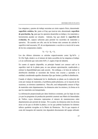 DISTRIBUCIÓN EN PLANTA
17
Las máquinas y puestos de trabajo necesitan un cierto espacio físico, denominado
superficie estática, Se; junto a él hay que reservar otro, denominado superficie
de gravitación, Sg, para que los operarios desarrollen su trabajo y los materiales y
herramientas puedan ser situados. Además, hay que añadir la superficie de
evolución, Sv, espacio suficiente para permitir los recorridos de materiales y
operarios. De acuerdo con ello, una de las formas más comunes de calcular la
superficie total necesaria, ST, de un departamento o sección es a través de la suma
de los tres componentes citados:
ST = Se + Sg + Sv.
Los dos últimos elementos se calculan respectivamente como: Sg=Se*n y
Sv=(Se+Sg)k, donde n es el número de lados accesibles de las máquinas al trabajo
y k un coeficiente que varía entre 0,05 y 3, según el tipo de industria.
En cuanto al espacio disponible, en principio bastará con conocer cuál es la
superficie total de la planta para, en una primera aproximación, cuadricularla y
estimar la disponibilidad para cada sección. Sin embargo, a la hora de realizar la
distribución detallada se necesitará dar formas más exactas y ajustadas a la
realidad, considerando aquellos elementos fijos que limitan y perfilan la distribución.
Cuando el objetivo fundamental de la distribución en planta sea la reducción del
coste por manejo de materiales, el problema podrá plantearse, en la mayoría de las
ocasiones, en términos cuantitativos. Para ello, será indispensable conocer el flujo
de materiales entre departamentos, las distancias entre los mismos y la forma en la
que los materiales son transportados.
La información proporcionada por datos históricos existentes, por las hojas de ruta
y/o por los programas de producción permitirá construir una Matriz de Intensidades
de Tráfico, cuyos elementos representan el número de manutenciones entre
departamentos por período de tiempo. Por su parte, las distancias entre las diversas
áreas en las que se dividirá la planta y en las que podrían localizarse los distintos
talleres quedarán recogidas en la Matriz de Distancias. Por lo que respecta al
coste del transporte del material, éste dependerá directamente del equipo utilizado
 