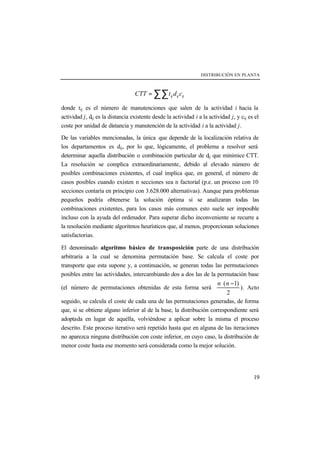 DISTRIBUCIÓN EN PLANTA
19
ij ij ijCTT t d c= ∑∑
donde tij es el número de manutenciones que salen de la actividad i hacia la
actividad j, dij es la distancia existente desde la actividad i a la actividad j, y cij es el
coste por unidad de distancia y manutención de la actividad i a la actividad j.
De las variables mencionadas, la única que depende de la localización relativa de
los departamentos es dij, por lo que, lógicamente, el problema a resolver será
determinar aquella distribución o combinación particular de dij que minimice CTT.
La resolución se complica extraordinariamente, debido al elevado número de
posibles combinaciones existentes, el cual implica que, en general, el número de
casos posibles cuando existen n secciones sea n factorial (p.e. un proceso con 10
secciones contaría en principio con 3.628.000 alternativas). Aunque para problemas
pequeños podría obtenerse la solución óptima si se analizaran todas las
combinaciones existentes, para los casos más comunes esto suele ser imposible
incluso con la ayuda del ordenador. Para superar dicho inconveniente se recurre a
la resolución mediante algoritmos heurísticos que, al menos, proporcionan soluciones
satisfactorias.
El denominado algoritmo básico de transposición parte de una distribución
arbitraria a la cual se denomina permutación base. Se calcula el coste por
transporte que esta supone y, a continuación, se generan todas las permutaciones
posibles entre las actividades, intercambiando dos a dos las de la permutación base
(el número de permutaciones obtenidas de esta forma será
( 1)
2
n n⋅ −
). Acto
seguido, se calcula el coste de cada una de las permutaciones generadas, de forma
que, si se obtiene alguno inferior al de la base, la distribución correspondiente será
adoptada en lugar de aquélla, volviéndose a aplicar sobre la misma el proceso
descrito. Este proceso iterativo será repetido hasta que en alguna de las iteraciones
no aparezca ninguna distribución con coste inferior, en cuyo caso, la distribución de
menor coste hasta ese momento será considerada como la mejor solución.
 