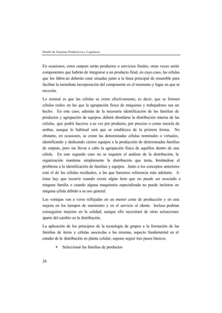 Diseño de Sistemas Productivos y Logísticos
24
En ocasiones, estos outputs serán productos o servicios finales; otras veces serán
componentes que habrán de integrarse a un producto final, en cuyo caso, las células
que los fabrican deberán estar situadas junto a la línea principal de ensamble para
facilitar la inmediata incorporación del componente en el momento y lugar en que se
necesita.
Lo normal es que las células se creen efectivamente, es decir, que se formen
células reales en las que la agrupación física de máquinas y trabajadores sea un
hecho. En este caso, además de la necesaria identificación de las familias de
productos y agrupación de equipos, deberá abordarse la distribución interna de las
células, que podrá hacerse a su vez por producto, por proceso o como mezcla de
ambas, aunque lo habitual será que se establezca de la primera forma. No
obstante, en ocasiones, se crean las denominadas células nominales o virtuales,
identificando y dedicando ciertos equipos a la producción de determinadas familias
de outputs, pero sin llevar a cabo la agrupación física de aquéllos dentro de una
célula. En este segundo caso no se requiere el análisis de la distribución, la
organización mantiene simplemente la distribución que tenía, limitándose el
problema a la identificación de familias y equipos. Junto a los conceptos anteriores
está el de las células residuales, a las que haremos referencia más adelante. A
éstas hay que recurrir cuando existe algún ítem que no puede ser asociado a
ninguna familia o cuando alguna maquinaria especializada no puede incluirse en
ninguna célula debido a su uso general.
Las ventajas van a verse reflejadas en un menor coste de producción y en una
mejora en los tiempos de suministro y en el servicio al cliente. Incluso podrían
conseguirse mejoras en la calidad, aunque ello necesitará de otras actuaciones
aparte del cambio en la distribución.
La aplicación de los principios de la tecnología de grupos a la formación de las
familias de ítems y células asociadas a las mismas, aspecto fundamental en el
estudio de la distribución en planta celular, supone seguir tres pasos básicos.
• Seleccionar las familias de productos
 