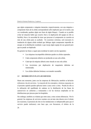 Diseño de Sistemas Productivos y Logísticos
26
que algún componente o máquina interactúe, respectivamente, con una máquina o
componente fuera de la célula correspondiente (ello implicaría que en la matriz, una
vez reordenada, quedase algún uno fuera de algún bloque). Cuando no es posible
evitar tal situación habrá que recurrir, bien a la duplicación del equipo (si ello es
factible), bien a la necesidad de tener que procesar el componente en cuestión en
más de una célula para su acabado. En ocasiones extremas, será necesaria la
instalación de alguna célula residual que fabrique algún componente imposible de
encajar en la distribución resultante o que recoja algún equipo de uso general pero
que no puede ser duplicado.
En general, las líneas a seguir para reordenar la matriz son las siguientes:
• Las máquinas incompatibles deberían quedar en células separadas.
• Cada componente debería ser producido en una sola célula.
• Cada tipo de máquina debería estar situada en una sola célula.
• Las inversiones por duplicación de maquinaria deberían ser
minimizadas.
• Las células deberían limitarse a un tamaño razonable.
1.5 DISTRIBUCIÓN EN PLANTA DE SERVICIOS
Hasta este momento, junto con las empresas de fabricación, también se ha hecho
referencia a las de servicios. La mayoría de los conceptos y técnicas expuestas en
el presente capítulo pueden aplicarse tanto a unas como a otras. Prueba de ello es
la utilización del equilibrado de cadenas en la distribución de las líneas de
autoservicio en cafeterías y restaurantes o de las técnicas empleadas en las
distribuciones por proceso para los hospitales.
Sin embargo, también es evidente que entre unas y otras existen diferencias. Por lo
general, las empresas de servicios cuentan con un trato más directo con el cliente
(en ocasiones, la presencia de éste en las instalaciones es indispensable para que el
servicio pueda realizarse); esto hace que, con frecuencia, el énfasis de la
 