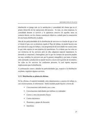 DISTRIBUCIÓN EN PLANTA
27
distribución se ponga más en la satisfacción y comodidad del cliente que en el
propio desarrollo de las operaciones del proceso. Es más, en estas empresas, la
comodidad durante el servicio y la apariencia atractiva de aquellas áreas en
contacto directo con los clientes constituyen objetivos a añadir para la consecución
de una buena distribución en planta.
Otra de las particularidades de la distribución de servicios es el hecho de que al ser
el cliente el que, con su presencia, regula el flujo de trabajo, no puede hacerse una
previsión de la carga de trabajo y una programación de actividades tan exacta como
la que cabe esperar en una empresa de manufactura. Es evidente que las colas no
son exclusivas de los servicios pero en ellos adquieren especial importancia: la
demanda es estacional y heterogénea, por lo que los tiempos de ejecución pueden
ser muy variables; los servicios son, por lo general, intangibles y, por tanto, el ajuste
entre demanda y producción no puede hacerse a través de la gestión de inventarios;
las colas en los servicios las conforman personas, lo cual supone mayores
implicaciones para la distribución.
A continuación vamos a detallar las particularidades que, respecto a la distribución
en planta, requieren algunos servicios.
1.5.1 Distribución en planta de oficinas
En las oficinas, el material trasladado entre departamentos y puestos de trabajo es,
casi exclusivamente, la información. Dicho traslado puede hacerse a través de:
• Conversaciones individuales cara a cara.
• Conversaciones individuales por teléfono o/y ordenador.
• Correo y otros documentos físicos.
• Correo electrónico.
• Reuniones y grupos de discusión.
• Interfonos.
 