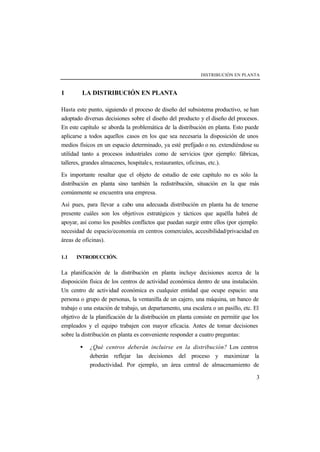 DISTRIBUCIÓN EN PLANTA
3
1 LA DISTRIBUCIÓN EN PLANTA
Hasta este punto, siguiendo el proceso de diseño del subsistema productivo, se han
adoptado diversas decisiones sobre el diseño del producto y el diseño del procesos.
En este capítulo se aborda la problemática de la distribución en planta. Esto puede
aplicarse a todos aquellos casos en los que sea necesaria la disposición de unos
medios físicos en un espacio determinado, ya esté prefijado o no, extendiéndose su
utilidad tanto a procesos industriales como de servicios (por ejemplo: fábricas,
talleres, grandes almacenes, hospitales, restaurantes, oficinas, etc.).
Es importante resaltar que el objeto de estudio de este capítulo no es sólo la
distribución en planta sino también la redistribución, situación en la que más
comúnmente se encuentra una empresa.
Así pues, para llevar a cabo una adecuada distribución en planta ha de tenerse
presente cuáles son los objetivos estratégicos y tácticos que aquélla habrá de
apoyar, así como los posibles conflictos que puedan surgir entre ellos (por ejemplo:
necesidad de espacio/economía en centros comerciales, accesibilidad/privacidad en
áreas de oficinas).
1.1 INTRODUCCIÓN.
La planificación de la distribución en planta incluye decisiones acerca de la
disposición física de los centros de actividad económica dentro de una instalación.
Un centro de actividad económica es cualquier entidad que ocupe espacio: una
persona o grupo de personas, la ventanilla de un cajero, una máquina, un banco de
trabajo o una estación de trabajo, un departamento, una escalera o un pasillo, etc. El
objetivo de la planificación de la distribución en planta consiste en permitir que los
empleados y el equipo trabajen con mayor eficacia. Antes de tomar decisiones
sobre la distribución en planta es conveniente responder a cuatro preguntas:
• ¿Qué centros deberán incluirse en la distribución? Los centros
deberán reflejar las decisiones del proceso y maximizar la
productividad. Por ejemplo, un área central de almacenamiento de
 