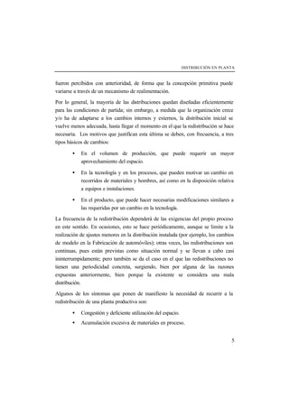 DISTRIBUCIÓN EN PLANTA
5
fueron percibidos con anterioridad, de forma que la concepción primitiva puede
variarse a través de un mecanismo de realimentación.
Por lo general, la mayoría de las distribuciones quedan diseñadas eficientemente
para las condiciones de partida; sin embargo, a medida que la organización crece
y/o ha de adaptarse a los cambios internos y externos, la distribución inicial se
vuelve menos adecuada, hasta llegar el momento en el que la redistribución se hace
necesaria. Los motivos que justifican esta última se deben, con frecuencia, a tres
tipos básicos de cambios:
• En el volumen de producción, que puede requerir un mayor
aprovechamiento del espacio.
• En la tecnología y en los procesos, que pueden motivar un cambio en
recorridos de materiales y hombres, así como en la disposición relativa
a equipos e instalaciones.
• En el producto, que puede hacer necesarias modificaciones similares a
las requeridas por un cambio en la tecnología.
La frecuencia de la redistribución dependerá de las exigencias del propio proceso
en este sentido. En ocasiones, esto se hace periódicamente, aunque se limite a la
realización de ajustes menores en la distribución instalada (por ejemplo, los cambios
de modelo en la Fabricación de automóviles); otras veces, las redistribuciones son
continuas, pues están previstas como situación normal y se llevan a cabo casi
ininterrumpidamente; pero también se da el caso en el que las redistribuciones no
tienen una periodicidad concreta, surgiendo, bien por alguna de las razones
expuestas anteriormente, bien porque la existente se considera una mala
distribución.
Algunos de los síntomas que ponen de manifiesto la necesidad de recurrir a la
redistribución de una planta productiva son:
• Congestión y deficiente utilización del espacio.
• Acumulación excesiva de materiales en proceso.
 