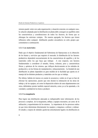 Diseño de Sistemas Productivos y Logísticos
8
mismos puede variar con cada organización y situación concreta; en cualquier caso,
la solución adoptada para la distribución en planta debe conseguir un equilibrio entre
las características y consideraciones de todos los factores, de forma que se
obtengan las máximas ventajas. De manera agregada, los factores que tienen
influencia sobre cualquier distribución pueden encuadrarse en ocho grupos que
comentamos a continuación.
1.3.1 Los materiales
Dado que el objetivo fundamental del Subsistema de Operaciones es la obtención
de los bienes y servicios que requiere el mercado, la distribución de los factores
productivos dependerá necesariamente de las características de aquéllos y de los
materiales sobre los que haya que trabajar. A este respecto, son factores
fundamentales a considerar el tamaño, forma, volumen, peso y características
físicas y químicas de los mismos, que influyen decisivamente en los métodos de
producción y en las formas de manipulación y almacenamiento. La bondad de una
distribución en planta dependerá en gran medida de la facilidad que aporta en el
manejo de los distintos productos y materiales con los que se trabaja.
Por último, habrán de tenerse en cuenta la secuencia y orden en el que se han de
efectuar las operaciones, puesto que esto dictará la ordenación de las áreas de
trabajo y de los equipos, así como la disposición relativa de unos departamentos con
otros, debiéndose prestar también especial atención, como ya se ha apuntado, a la
variedad y cantidad de los ítems a producir.
1.3.2 La maquinaria
Para lograr una distribución adecuada es indispensable tener información de los
procesos a emplear, de la maquinaria, utillaje y equipos necesarios, así como de la
utilización y requerimientos de los mismos. La importancia de los procesos radica
en que éstos determinan directamente los equipos y máquinas a utilizar y ordenar.
El estudio y mejora de métodos queda tan estrechamente ligado a la distribución en
 