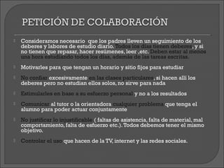    Consideramos necesario que los padres lleven un seguimiento de los
    deberes y labores de estudio diario. Todos los días tienen deberes, y si
    no tienen que repasar, hacer resúmenes, leer ,etc. Deben estar al menos
    una hora estudiando todos los días, además de las tareas escritas.
   Motivarles para que tengan un horario y sitio fijos para estudiar
   No confiar excesivamente en las clases particulares, si hacen allí los
    deberes pero no estudian ellos solos, no sirve para nada
   Estimularles en base a su esfuerzo personal y no a los resultados
   Comunicar al tutor o la orientadora cualquier problema que tenga el
    alumno para poder actuar conjuntamente
   No justificar lo injustificable ( faltas de asistencia, falta de material, mal
    comportamiento, falta de esfuerzo etc.). Todos debemos tener el mismo
    objetivo.
   Controlar el uso que hacen de la TV, internet y las redes sociales.
 