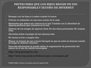    Navegar con los hijos y/o saber cuándo lo hacen.
   Colocar el ordenador en una zona común de la casa.
   Mostrarles que deben ser críticos en la red. Cuidado con la identidad de
    algunas personas que conozcan en la red.
   Advertir de los riesgos de algunos chats. No dar datos personales. No aceptar
    citas.
   Alertarles sobre el peligro de las cámaras web.
   No enviar su foto a ningún chat.
   Marcar un horario de uso y hacer hincapié en que se entre en internet cuando
    se tenga un objetivo concreto.
   Para más información se puede visitar la organización de protección del
    menor en el uso de nuevas tecnologías:
   http://www.protegeles.com
   http://www.riojasalud.es/ficheros/guia_tecnologias.pdf


   FUENTE: URRA, J. Educar con sentido común. Ed. Aguilar, 2009
 