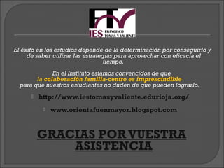 El éxito en los estudios depende de la determinación por conseguirlo y
     de saber utilizar las estrategias para aprovechar con eficacia el
                                   tiempo.
              En el Instituto estamos convencidos de que
        la colaboración familia-centro es imprescindible
  para que nuestros estudiantes no duden de que pueden lograrlo.
         http://www.iestomasyvaliente.edurioja.org/
              www.orientafuenmayor.blogspot.com


           GRACIAS POR VUESTRA
                     ASISTENCIA
 