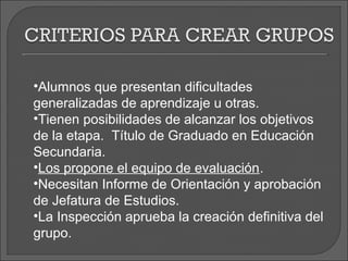 •Alumnos que presentan dificultades
generalizadas de aprendizaje u otras.
•Tienen posibilidades de alcanzar los objetivos
de la etapa. Título de Graduado en Educación
Secundaria.
•Los propone el equipo de evaluación.
•Necesitan Informe de Orientación y aprobación
de Jefatura de Estudios.
•La Inspección aprueba la creación definitiva del
grupo.
 