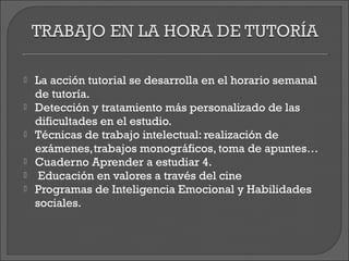    La acción tutorial se desarrolla en el horario semanal
    de tutoría.
   Detección y tratamiento más personalizado de las
    dificultades en el estudio.
   Técnicas de trabajo intelectual: realización de
    exámenes,trabajos monográficos, toma de apuntes…
   Cuaderno Aprender a estudiar 4.
    Educación en valores a través del cine
   Programas de Inteligencia Emocional y Habilidades
    sociales.
 