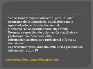    Temas transversales: educación para la salud,
    programa de la Consejería, educación para la
    igualdad, educación afectivo sexual.
   Concurso “La solidaridad tiene un premio”
   Programa específico de orientación académica y
    profesional: Autoconocimiento,
   Información académica y profesional y Toma de
    decisiones.
   El currículum vitae, conocimiento de las profesiones,
    información sobre FP…

www.orientafuenmayor.blogspot.com
 