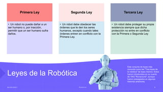 Leyes de la Robótica
0 4 / 0 5 / 2 0 2 1 R o b ó t i c a 5
Primera Ley
• Un robot no puede dañar a un
ser humano o, por inacción,
permitir que un ser humano sufra
daños.
Segunda Ley
• Un robot debe obedecer las
órdenes que le den los seres
humanos, excepto cuando tales
órdenes entren en conflicto con la
Primera Ley.
Tercera Ley
• Un robot debe proteger su propia
existencia siempre que dicha
protección no entre en conflicto
con la Primera o Segunda Ley
Este conjunto de leyes más
conocido como las "Tres leyes de
la robótica" de Isaac Asimov. Estos
fueron introducidos en su cuento
de 1942 "Runaround", aunque
fueron presagiados en algunas
historias anteriores.
 