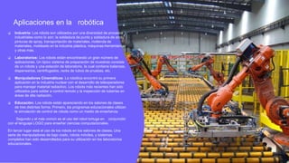 Aplicaciones en la robótica
 Industria: Los robots son utilizados por una diversidad de procesos
industriales como lo son: la soldadura de punto y soldadura de arco,
pinturas de spray, transportación de materiales, molienda de
materiales, moldeado en la industria plástica, máquinas-herramientas
y otras más.
 Laboratorios: Los robots están encontrando un gran número de
aplicaciones. Un típico sistema de preparación de muestras consiste
de un robots y una estación de laboratorio, la cual contiene balanzas,
dispensarios, centrifugados, racks de tubos de pruebas, etc.
 Manipuladores Cinemáticos: La robótica encontró su primera
aplicación en la industria nuclear con el desarrollo de teleoperadores
para manejar material radiactivo. Los robots más recientes han sido
utilizados para soldar a control remoto y la inspección de tuberías en
áreas de alta radiación.
 Educación: Los robots están apareciendo en los salones de clases
de tres distintas forma. Primero, los programas educacionales utilizan
la simulación de control de robots como un medio de enseñanza.
Segundo y el más común es el uso del robot tortuga en conjunción
con el lenguaje LOGO para enseñar ciencias computacionales.
En tercer lugar está el uso de los robots en los salones de clases. Una
serie de manipuladores de bajo costo, robots móviles, y sistemas
completos han sido desarrollados para su utilización en los laboratorios
educacionales.
 