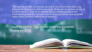 “Siempre he estado convencido de que la única forma de hacer que
funcione la inteligencia artificial es hacer el cálculo de manera similar al
cerebro humano. Ese es el objetivo que he estado persiguiendo.
Estamos progresando, aunque todavía tenemos mucho que aprender
sobre cómo funciona realmente el cerebro”.
Geoffrey Hinton, informático británico y premio
Turing en 2018
0 4 / 0 5 / 2 0 2 1 R o b ó t i c a 8
 