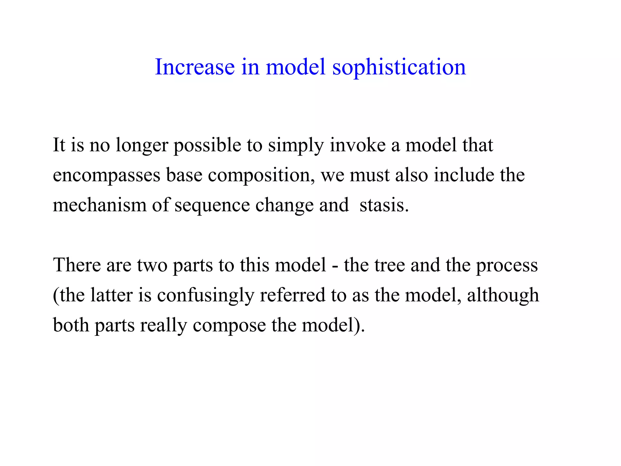 Increase in model sophistication
It is no longer possible to simply invoke a model that
encompasses base composition, we must also include the
mechanism of sequence change and stasis.
There are two parts to this model - the tree and the process
(the latter is confusingly referred to as the model, although
both parts really compose the model).
 
