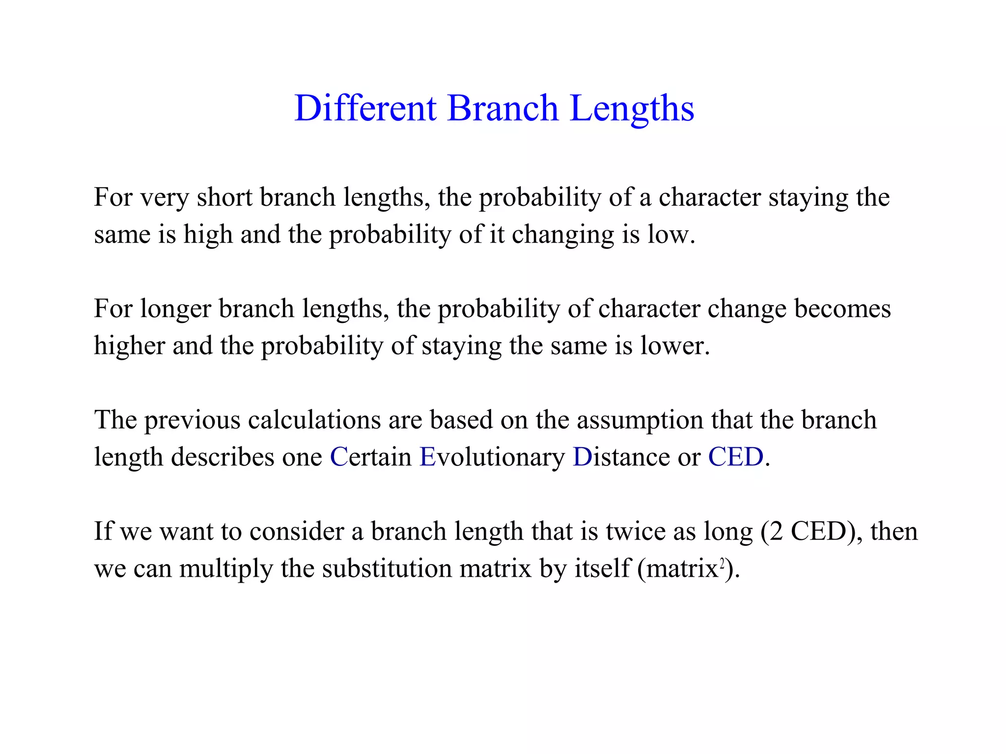 Different Branch Lengths
For very short branch lengths, the probability of a character staying the
same is high and the probability of it changing is low.
For longer branch lengths, the probability of character change becomes
higher and the probability of staying the same is lower.
The previous calculations are based on the assumption that the branch
length describes one Certain Evolutionary Distance or CED.
If we want to consider a branch length that is twice as long (2 CED), then
we can multiply the substitution matrix by itself (matrix2
).
 