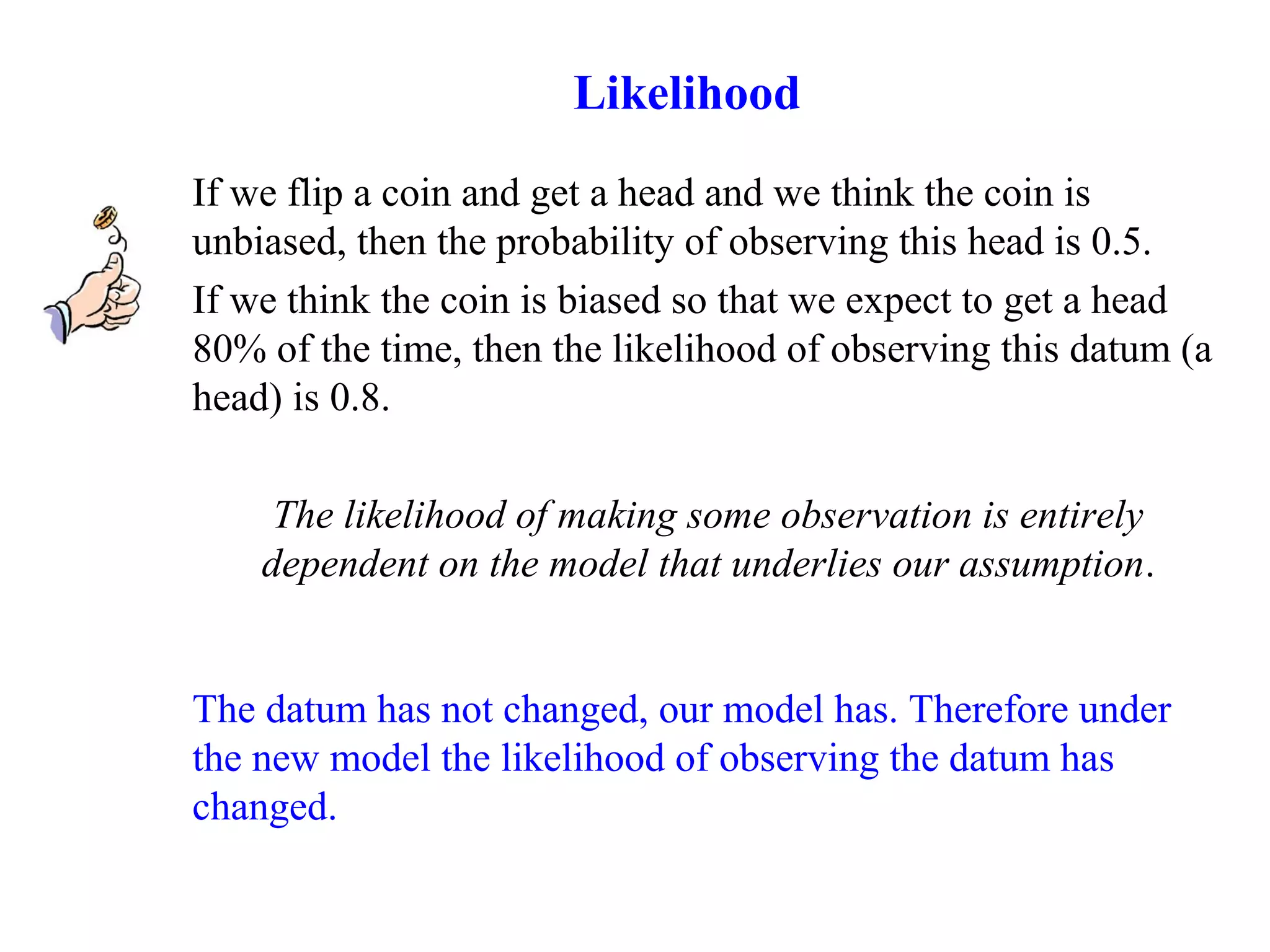 If we flip a coin and get a head and we think the coin is
unbiased, then the probability of observing this head is 0.5.
If we think the coin is biased so that we expect to get a head
80% of the time, then the likelihood of observing this datum (a
head) is 0.8.
The likelihood of making some observation is entirely
dependent on the model that underlies our assumption.
The datum has not changed, our model has. Therefore under
the new model the likelihood of observing the datum has
changed.
Likelihood
 