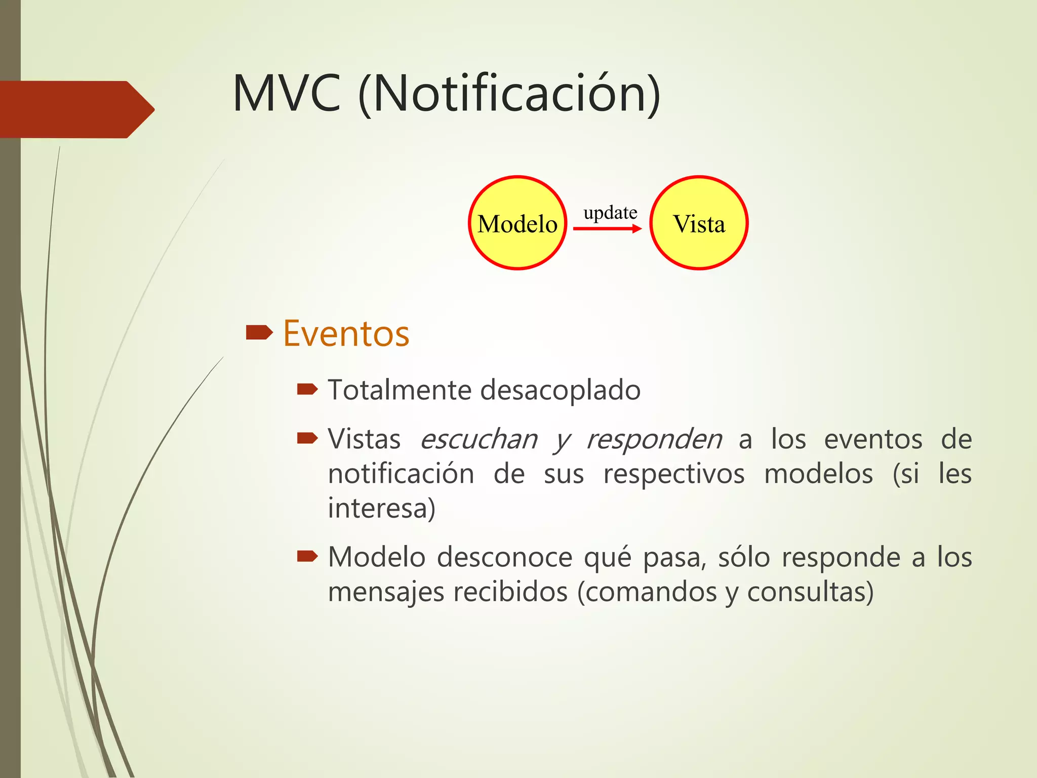 MVC (Notificación)
Eventos
 Totalmente desacoplado
 Vistas escuchan y responden a los eventos de
notificación de sus respectivos modelos (si les
interesa)
 Modelo desconoce qué pasa, sólo responde a los
mensajes recibidos (comandos y consultas)
Modelo Vista
update
 