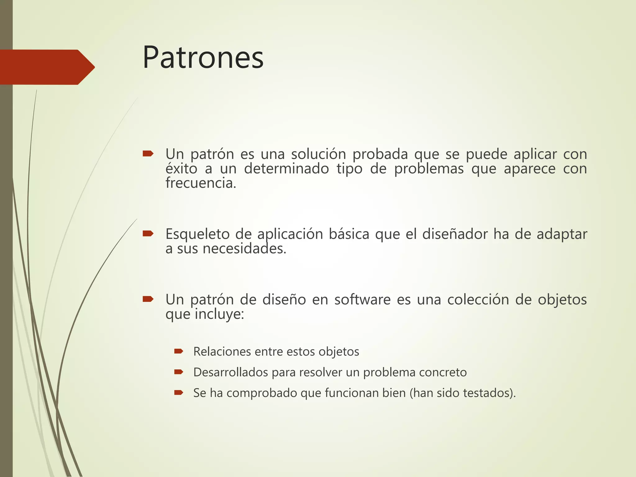 Patrones
 Un patrón es una solución probada que se puede aplicar con
éxito a un determinado tipo de problemas que aparece con
frecuencia.
 Esqueleto de aplicación básica que el diseñador ha de adaptar
a sus necesidades.
 Un patrón de diseño en software es una colección de objetos
que incluye:
 Relaciones entre estos objetos
 Desarrollados para resolver un problema concreto
 Se ha comprobado que funcionan bien (han sido testados).
 