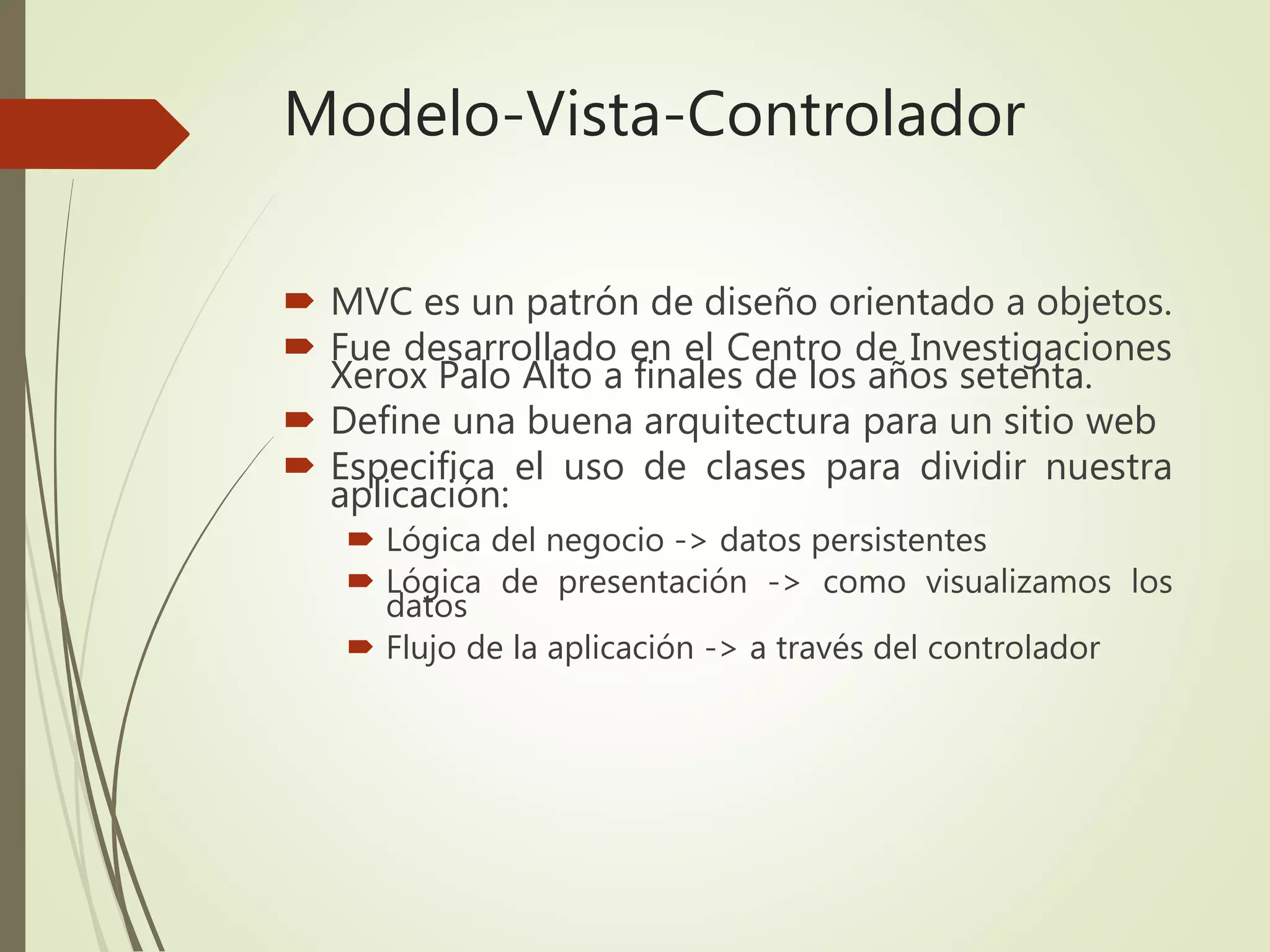 Modelo-Vista-Controlador
 MVC es un patrón de diseño orientado a objetos.
 Fue desarrollado en el Centro de Investigaciones
Xerox Palo Alto a finales de los años setenta.
 Define una buena arquitectura para un sitio web
 Especifica el uso de clases para dividir nuestra
aplicación:
 Lógica del negocio -> datos persistentes
 Lógica de presentación -> como visualizamos los
datos
 Flujo de la aplicación -> a través del controlador
 