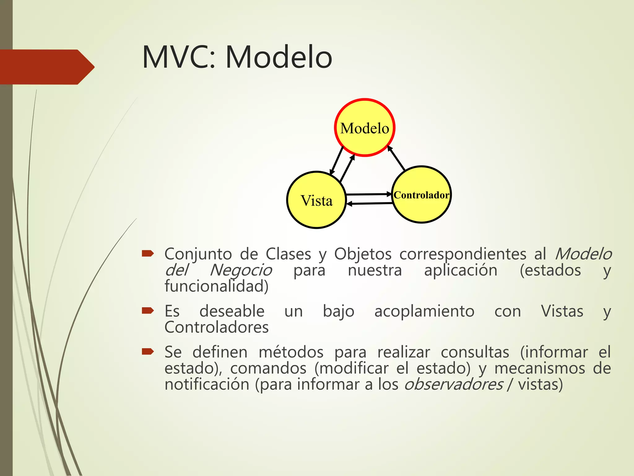 MVC: Modelo
 Conjunto de Clases y Objetos correspondientes al Modelo
del Negocio para nuestra aplicación (estados y
funcionalidad)
 Es deseable un bajo acoplamiento con Vistas y
Controladores
 Se definen métodos para realizar consultas (informar el
estado), comandos (modificar el estado) y mecanismos de
notificación (para informar a los observadores / vistas)
Modelo
Controlador
Vista
 