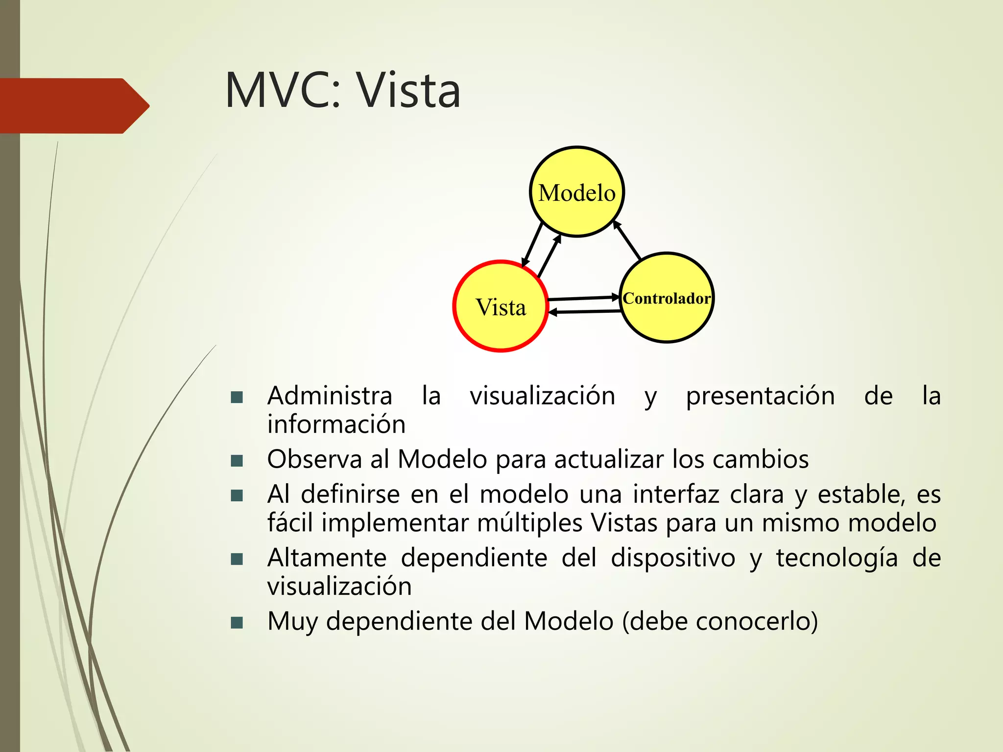 MVC: Vista
 Administra la visualización y presentación de la
información
 Observa al Modelo para actualizar los cambios
 Al definirse en el modelo una interfaz clara y estable, es
fácil implementar múltiples Vistas para un mismo modelo
 Altamente dependiente del dispositivo y tecnología de
visualización
 Muy dependiente del Modelo (debe conocerlo)
Modelo
Controlador
Vista
 