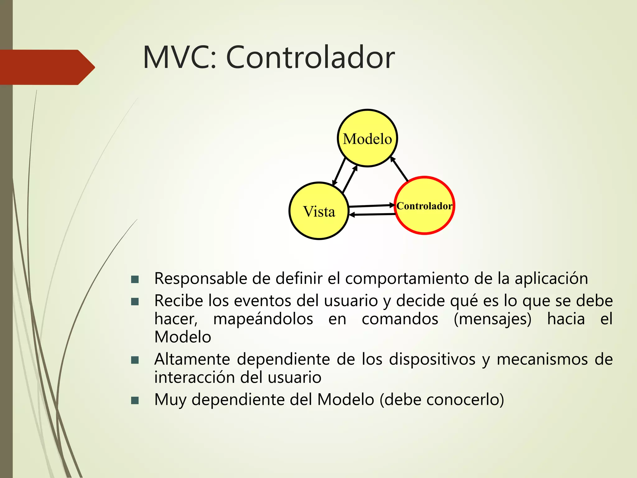 MVC: Controlador
 Responsable de definir el comportamiento de la aplicación
 Recibe los eventos del usuario y decide qué es lo que se debe
hacer, mapeándolos en comandos (mensajes) hacia el
Modelo
 Altamente dependiente de los dispositivos y mecanismos de
interacción del usuario
 Muy dependiente del Modelo (debe conocerlo)
Modelo
Controlador
Vista
 
