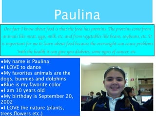 Paulina
 One fact I know about food is that the food has proteins. The proteins come from
animals like meat, eggs, milk, etc. and from vegetables like beans, soybeans, etc. It
is important for me to learn about food because the overweight can cause problems
        with the health it can give you diabetes, some types of cancer, etc.

•My name is Paulina
•I LOVE to dance
•My favorites animals are the
dogs, bunnies and dolphins
•Blue is my favorite color
•I am 10 years old
•My birthday is September 20,
2002
•I LOVE the nature (plants,
trees,ﬂowers etc.)
 
