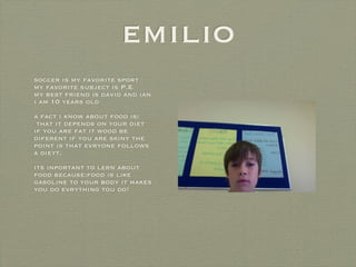 emilio
soccer is my favorite sport
my favorite subject is P.E
my best friend is david and ian
i am 10 years old
a fact i know about food is:
 that it depends on your diet
if you are fat it wood be
diferent if you are skiny the
point is that evryone follows
a dieyt.
its inportant to lern about
food because:food is like
gasoline to your body it makes
you do evrything tou do!
 