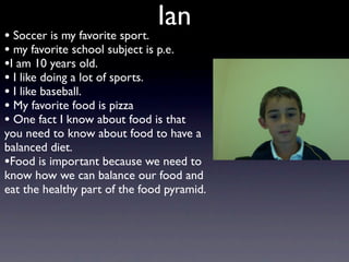 Ian
• Soccer is my favorite sport.
• my favorite school subject is p.e.
•I am 10 years old.
• I like doing a lot of sports.
• I like baseball.
• My favorite food is pizza
• One fact I know about food is that
you need to know about food to have a
balanced diet.
•Food is important because we need to
know how we can balance our food and
eat the healthy part of the food pyramid.
 