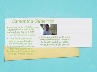 Samantha Gutierrez
• my favorite food is ICE cream
•my favorite animal is the
                     bat)
indian flying fox (is a
• my favorite color is green
                               • It’s important for me to learn
•   one fact I know about         about food because: I want to
  food is: we need food to         be healthy and if we eat the
  live and eating the right       wrong food we might get sick
food means good health,we
   need food to grow in a
healthy way.If we don’t eat
 we might weaker (or die)
 