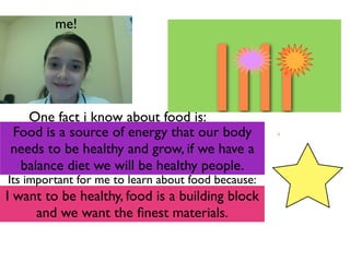 me!




   One fact i know about food is:
Food is a source of energy that our body
                                        lili
needs to be healthy and grow, if we have a
 balance diet we will be healthy people.
Its important for me to learn about food because:
I want to be healthy, food is a building block
     and we want the ﬁnest materials.
 