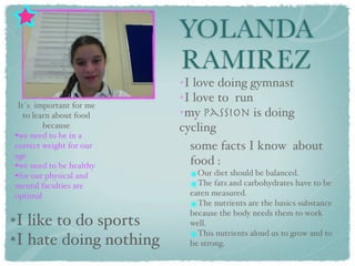 YOLANDA
                         RAMIREZ
                         ✴I love doing gymnast
                         ✴I love to run
 It´s important for me
                         ✴my passion is doing
   to learn about food
         because         cycling
•we need to be in a
correct weight for our     some facts I know about
age
•we need to be healthy     food :
•for our physical and        ๏Our diet should be balanced.
mental faculties are         ๏The fats and carbohydrates have to be
optimal                      eaten measured.
                             ๏The nutrients are the basics substance
                             because the body needs them to work
๏I like to do sports         well.
๏I hate doing nothing        ๏This nutrients aloud us to grow and to
                             be strong.
 
