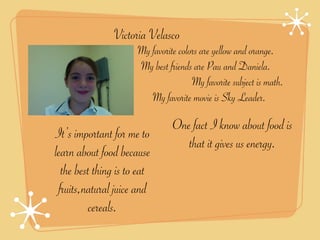 Victoria Velasco
                      My favorite colors are yellow and orange.
                      My best friends are Pau and Daniela.
                                      My favorite subject is math.
                         My favorite movie is Sky Leader.

                                One fact I know about food is
It’s important for me to
                                   that it gives us energy.
learn about food because
  the best thing is to eat
 fruits,natural juice and
          cereals.
 