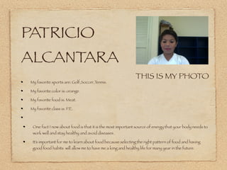 PATRICIO
ALCANTARA
                                                             THIS IS MY PHOTO
 My favorite sports are: Golf,Soccer,Tennis.

 My favorite color is: orange.

 My favorite food is: Meat.

 My favorite class is: P.E.



  One fact I now about food is that it is the most important source of energy that your body needs to
  work well and stay healthy and avoid diseases.

  It’s important for me to learn about food because selecting the right pattern of food and having
  good food habits will allow me to have me a long and healthy life for many year in the future.
 