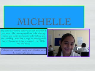MICHELLE
my name is Michelle but you can call me Mich if
you want i like to do sports i love to be with my
 friends and family my favorite color is blue and
red the thing i most like is to go ice skating and i
  have 10 years my b-day is in sep. 11 my bff is
                 Pau and Vicky.

it’s important to avoid candy and chips for not to
              be overweight and fat.
 