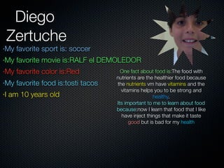 Diego
 Zertuche
·My favorite sport is: soccer
·My favorite movie is:RALF el DEMOLEDOR
·My favorite color is:Red            One fact about food is:The food with
                                   nutrients are the healthier food because
·My favorite food is:tosti tacos   the nutrients vm have vitamins and the
                                     vitamins helps you to be strong and
·I am 10 years old                                  healthy.
                                   Its important to me to learn about food
                                   because:now I learn that food that I like
                                     have inject things that make it taste
                                         good but is bad for my health
 