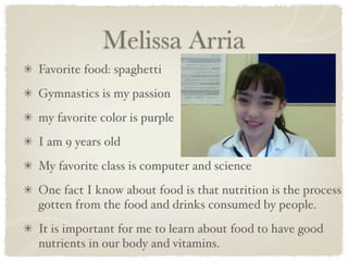 Melissa Arria
Favorite food: spaghetti
Gymnastics is my passion
my favorite color is purple
I am 9 years old
My favorite class is computer and science
One fact I know about food is that nutrition is the process
gotten from the food and drinks consumed by people.
It is important for me to learn about food to have good
nutrients in our body and vitamins.
 