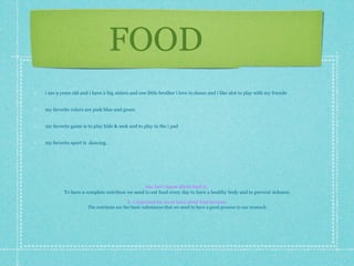 FOOD
i am 9 years old and i have 2 big sisters and one little brother i love to dance and i like alot to play with my friends


my favorite colors are pink blue and green


my favorite game is to play hide & seek and to play in the i pad


my favorite sport is dancing .




                                              one fact i know about food is:
         To have a complete nutrition we need to eat food every day to have a healthy body and to prevent sickness

                                         it`s important for me to learn about food because:
                     The nutrients are the basic substances that we need to have a good process in our stomach
 
