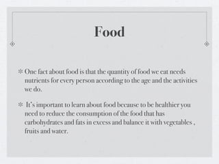 Food

One fact about food is that the quantity of food we eat needs
nutrients for every person according to the age and the activities
we do.

 It’s important to learn about food because to be healthier you
need to reduce the consumption of the food that has
carbohydrates and fats in excess and balance it with vegetables ,
fruits and water.
 