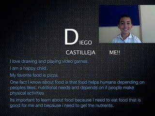D      IEGO
                             CASTILLEJA            ME!!
I love drawing and playing video games.
I am a happy child .
My favorite food is pizza.
One fact I know about food is that food helps humans depending on
peoples likes, nutritional needs and depends on if people make
physical activities
Its important to learn about food because I need to eat food that is
good for me and because i need to get the nutrients.
 