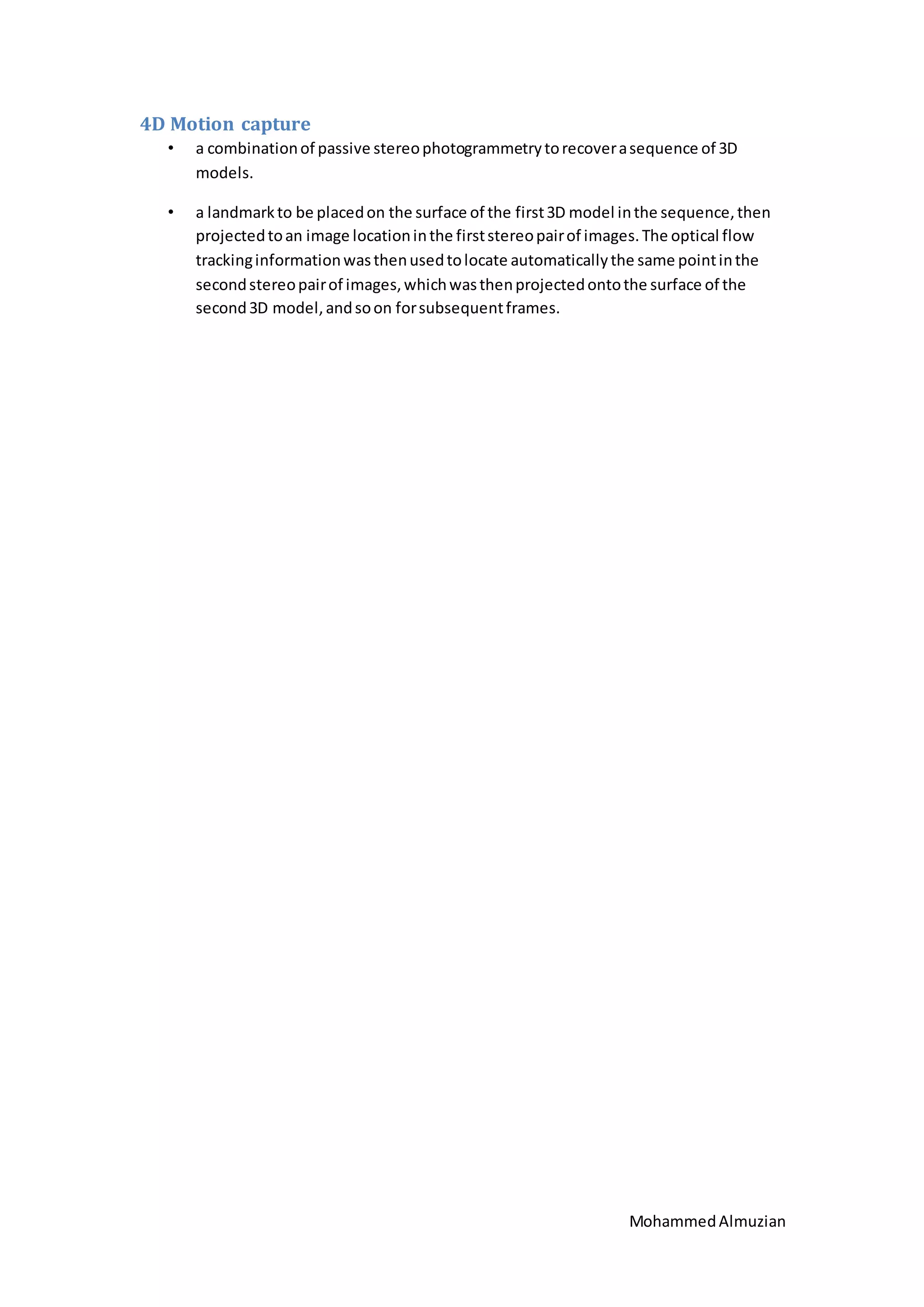 MohammedAlmuzian
4D Motion capture
• a combinationof passive stereophotogrammetrytorecoverasequence of 3D
models.
• a landmarkto be placedon the surface of the first3D model inthe sequence,then
projectedtoan image locationinthe firststereopairof images.The optical flow
trackinginformationwasthenusedtolocate automaticallythe same pointinthe
secondstereopairof images,whichwasthenprojectedontothe surface of the
second3D model,andsoon forsubsequentframes.