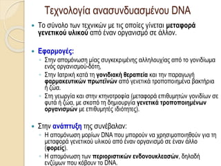Τεχνολογία ανασυνδυασμένου DNA
 Το σύνολο των τεχνικών με τις οποίες γίνεται μεταφορά
γενετικού υλικού από έναν οργανισμό σε άλλον.
 Εφαρμογές:
◦ Στην απομόνωση μίας συγκεκριμένης αλληλουχίας από το γονιδίωμα
ενός οργανισμού-δότη,
◦ Στην Ιατρική κατά τη γονιδιακή θεραπεία και την παραγωγή
φαρμακευτικών πρωτεϊνών από γενετικά τροποποιημένα βακτήρια
ή ζώα.
◦ Στη γεωργία και στην κτηνοτροφία (μεταφορά επιθυμητών γονιδίων σε
φυτά ή ζώα, με σκοπό τη δημιουργία γενετικά τροποποιημένων
οργανισμών με επιθυμητές ιδιότητες).
 Στην ανάπτυξη της συνέβαλαν:
◦ Η απομόνωση μορίων DNA που μπορούν να χρησιμοποιηθούν για τη
μεταφορά γενετικού υλικού από έναν οργανισμό σε έναν άλλο
(φορείς).
◦ Η απομόνωση των περιοριστικών ενδονουκλεασών, δηλαδή
ενζύμων που κόβουν το DNA.
 
