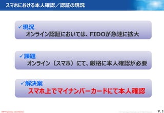 © 2017 Dai Nippon Printing Co.,Ltd. All Rights Reserved.
1
Ｐ．1DNP Proprietary & Confidential
スマホにおける本人確認／認証の現況
現況
オンライン認証においては、FIDOが急速に拡大
課題
オンライン（スマホ）にて、厳格に本人確認が必要
解決案
スマホ上でマイナンバーカードにて本人確認
 